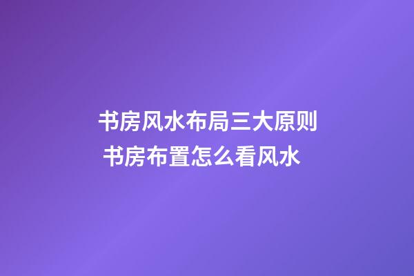 书房风水布局三大原则 书房布置怎么看风水